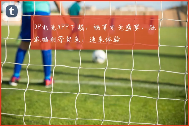 DP电竞APP下载，畅享电竞盛宴，独家福利等你来，速来体验