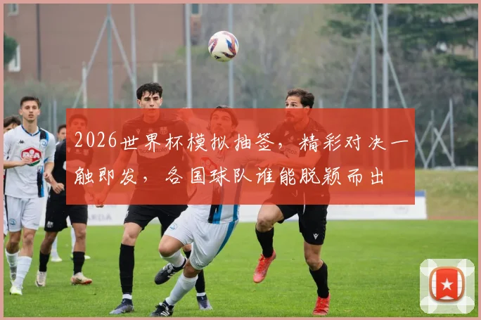2026世界杯模拟抽签，精彩对决一触即发，各国球队谁能脱颖而出