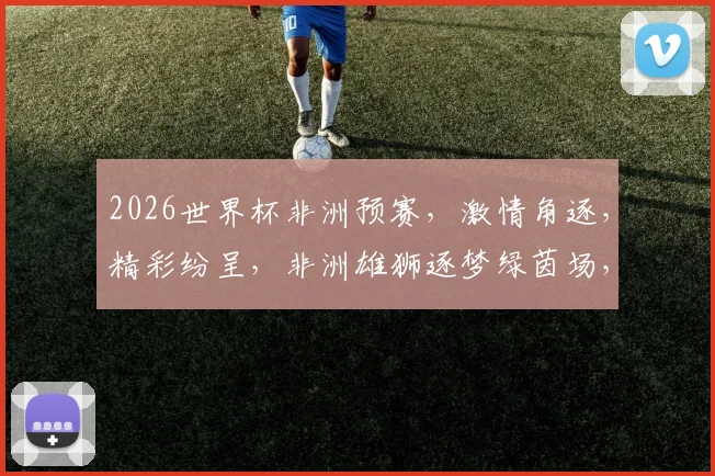 2026世界杯非洲预赛，激情角逐，精彩纷呈，非洲雄狮逐梦绿茵场，不容错过